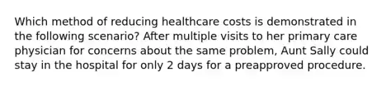 Which method of reducing healthcare costs is demonstrated in the following scenario? After multiple visits to her primary care physician for concerns about the same problem, Aunt Sally could stay in the hospital for only 2 days for a preapproved procedure.