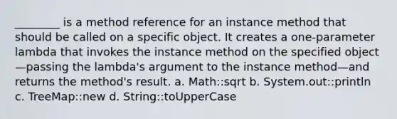 ________ is a method reference for an instance method that should be called on a specific object. It creates a one-parameter lambda that invokes the instance method on the specified object—passing the lambda's argument to the instance method—and returns the method's result. a. Math::sqrt b. System.out::println c. TreeMap::new d. String::toUpperCase