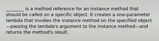 ________ is a method reference for an instance method that should be called on a specific object. It creates a one-parameter lambda that invokes the instance method on the specified object—passing the lambda's argument to the instance method—and returns the method's result.