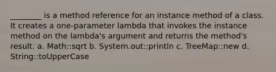 ________ is a method reference for an instance method of a class. It creates a one-parameter lambda that invokes the instance method on the lambda's argument and returns the method's result. a. Math::sqrt b. System.out::println c. TreeMap::new d. String::toUpperCase