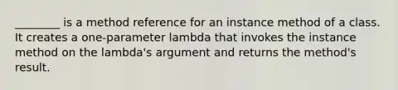 ________ is a method reference for an instance method of a class. It creates a one-parameter lambda that invokes the instance method on the lambda's argument and returns the method's result.