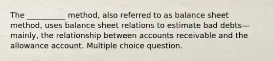 The __________ method, also referred to as balance sheet method, uses balance sheet relations to estimate bad debts—mainly, the relationship between accounts receivable and the allowance account. Multiple choice question.