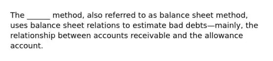 The ______ method, also referred to as balance sheet method, uses balance sheet relations to estimate bad debts—mainly, the relationship between accounts receivable and the allowance account.