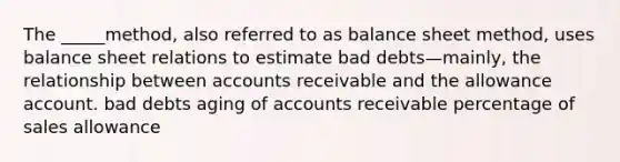 The _____method, also referred to as balance sheet method, uses balance sheet relations to estimate bad debts—mainly, the relationship between accounts receivable and the allowance account. bad debts aging of accounts receivable percentage of sales allowance