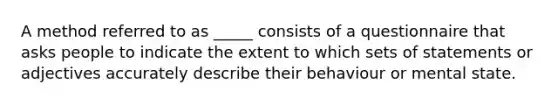 A method referred to as _____ consists of a questionnaire that asks people to indicate the extent to which sets of statements or adjectives accurately describe their behaviour or mental state.