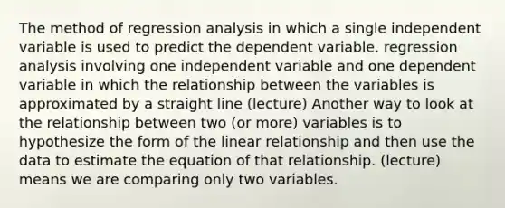 The method of regression analysis in which a single independent variable is used to predict the dependent variable. regression analysis involving one independent variable and one dependent variable in which the relationship between the variables is approximated by a straight line (lecture) Another way to look at the relationship between two (or more) variables is to hypothesize the form of the linear relationship and then use the data to estimate the equation of that relationship. (lecture) means we are comparing only two variables.