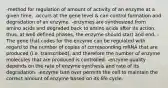 -method for regulation of amount of activity of an enzyme at a given time. -occurs at the gene level & can control formation and degradation of an enzyme. -enzymes are synthesized from amino acids and degraded back to amino acids after its action. thus, at well defined phases, the enzyme should start and end. -The gene that codes for the enzyme can be regulated with regard to the number of copies of corresponding mRNA that are produced (i.e. transcribed), and therefore the number of enzyme molecules that are produced is controlled. -enzyme quality depends on the rate of enzyme synthesis and rate of its degradation. -enzyme turn over permits the cell to maintain the correct amount of enzyme based on its life cycle.