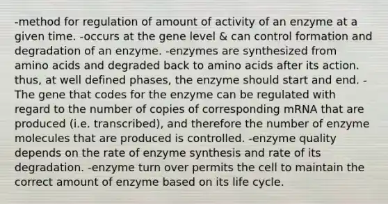 -method for regulation of amount of activity of an enzyme at a given time. -occurs at the gene level & can control formation and degradation of an enzyme. -enzymes are synthesized from amino acids and degraded back to amino acids after its action. thus, at well defined phases, the enzyme should start and end. -The gene that codes for the enzyme can be regulated with regard to the number of copies of corresponding mRNA that are produced (i.e. transcribed), and therefore the number of enzyme molecules that are produced is controlled. -enzyme quality depends on the rate of enzyme synthesis and rate of its degradation. -enzyme turn over permits the cell to maintain the correct amount of enzyme based on its life cycle.