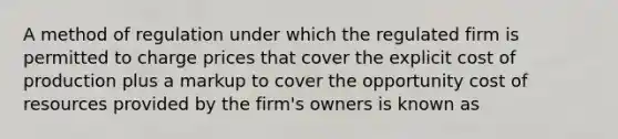 A method of regulation under which the regulated firm is permitted to charge prices that cover the explicit cost of production plus a markup to cover the opportunity cost of resources provided by the firm's owners is known as