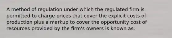 A method of regulation under which the regulated firm is permitted to charge prices that cover the explicit costs of production plus a markup to cover the opportunity cost of resources provided by the firm's owners is known as: