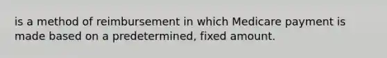 is a method of reimbursement in which Medicare payment is made based on a predetermined, fixed amount.