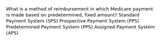 What is a method of reimbursement in which Medicare payment is made based on predetermined, fixed amount? Standard Payment System (SPS) Prospective Payment System (PPS) Predetermined Payment System (PPS) Assigned Payment System (APS)