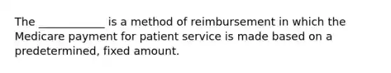 The ____________ is a method of reimbursement in which the Medicare payment for patient service is made based on a predetermined, fixed amount.