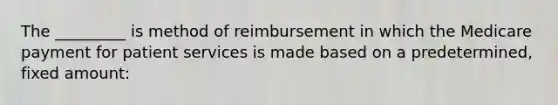 The _________ is method of reimbursement in which the Medicare payment for patient services is made based on a predetermined, fixed amount: