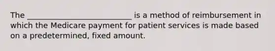 The ___________________________ is a method of reimbursement in which the Medicare payment for patient services is made based on a predetermined, fixed amount.