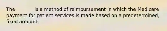 The _______ is a method of reimbursement in which the Medicare payment for patient services is made based on a predetermined, fixed amount: