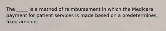 The _____ is a method of reimbursement in which the Medicare payment for patient services is made based on a predetermines, fixed amount: