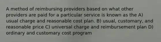 A method of reimbursing providers based on what other providers are paid for a particular service is known as the A) usual charge and reasonable cost plan. B) usual, customary, and reasonable price C) universal charge and reimbursement plan D) ordinary and customary cost program