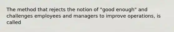 The method that rejects the notion of "good enough" and challenges employees and managers to improve operations, is called