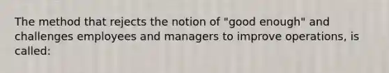 The method that rejects the notion of "good enough" and challenges employees and managers to improve operations, is called: