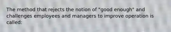 The method that rejects the notion of "good enough" and challenges employees and managers to improve operation is called: