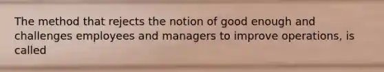 The method that rejects the notion of good enough and challenges employees and managers to improve operations, is called