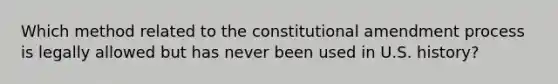 Which method related to the constitutional amendment process is legally allowed but has never been used in U.S. history?