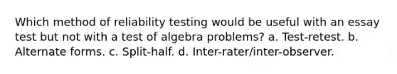 Which method of reliability testing would be useful with an essay test but not with a test of algebra problems? a. Test-retest. b. Alternate forms. c. Split-half. d. Inter-rater/inter-observer.