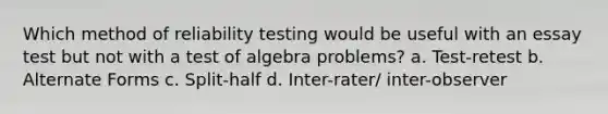 Which method of reliability testing would be useful with an essay test but not with a test of algebra problems? a. Test-retest b. Alternate Forms c. Split-half d. Inter-rater/ inter-observer