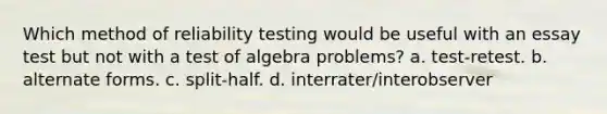 Which method of reliability testing would be useful with an essay test but not with a test of algebra problems? a. test-retest. b. alternate forms. c. split-half. d. interrater/interobserver