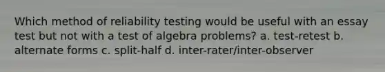 Which method of reliability testing would be useful with an essay test but not with a test of algebra problems? a. test-retest b. alternate forms c. split-half d. inter-rater/inter-observer