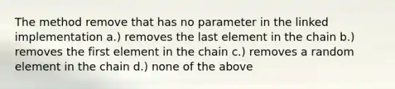 The method remove that has no parameter in the linked implementation a.) removes the last element in the chain b.) removes the first element in the chain c.) removes a random element in the chain d.) none of the above