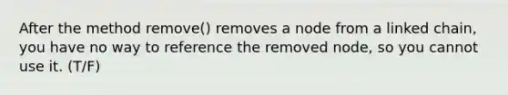 After the method remove() removes a node from a linked chain, you have no way to reference the removed node, so you cannot use it. (T/F)