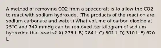 A method of removing CO2 from a spacecraft is to allow the CO2 to react with sodium hydroxide. (The products of the reaction are sodium carbonate and water.) What volume of carbon dioxide at 25°C and 749 mmHg can be removed per kilogram of sodium hydroxide that reacts? A) 276 L B) 284 L C) 301 L D) 310 L E) 620 L