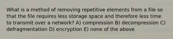 What is a method of removing repetitive elements from a file so that the file requires less storage space and therefore less time to transmit over a network? A) compression B) decompression C) defragmentation D) encryption E) none of the above