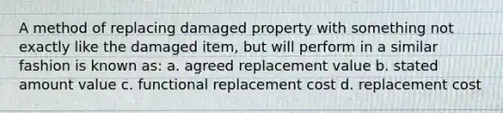 A method of replacing damaged property with something not exactly like the damaged item, but will perform in a similar fashion is known as: a. agreed replacement value b. stated amount value c. functional replacement cost d. replacement cost