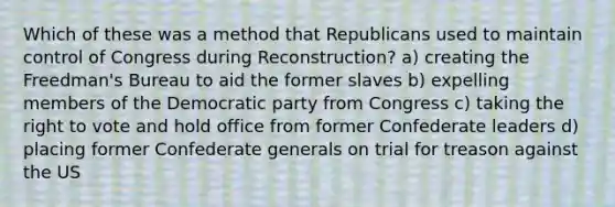 Which of these was a method that Republicans used to maintain control of Congress during Reconstruction? a) creating the Freedman's Bureau to aid the former slaves b) expelling members of the Democratic party from Congress c) taking the right to vote and hold office from former Confederate leaders d) placing former Confederate generals on trial for treason against the US