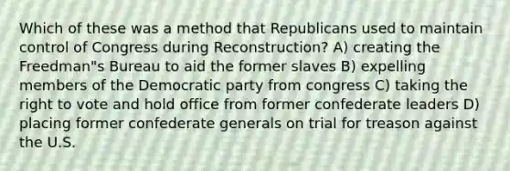 Which of these was a method that Republicans used to maintain control of Congress during Reconstruction? A) creating the Freedman"s Bureau to aid the former slaves B) expelling members of the Democratic party from congress C) taking the right to vote and hold office from former confederate leaders D) placing former confederate generals on trial for treason against the U.S.