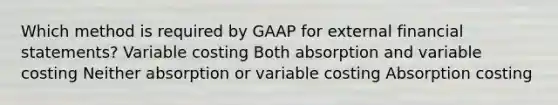 Which method is required by GAAP for external financial statements? Variable costing Both absorption and variable costing Neither absorption or variable costing Absorption costing