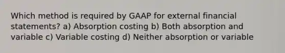 Which method is required by GAAP for external financial statements? a) Absorption costing b) Both absorption and variable c) Variable costing d) Neither absorption or variable