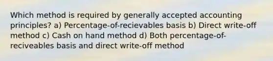 Which method is required by generally accepted accounting principles? a) Percentage-of-recievables basis b) Direct write-off method c) Cash on hand method d) Both percentage-of-reciveables basis and direct write-off method