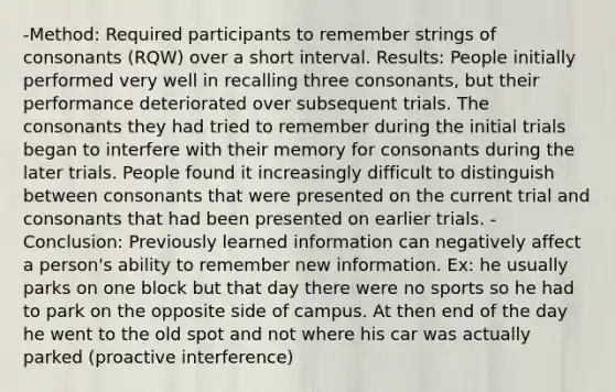 -Method: Required participants to remember strings of consonants (RQW) over a short interval. Results: People initially performed very well in recalling three consonants, but their performance deteriorated over subsequent trials. The consonants they had tried to remember during the initial trials began to interfere with their memory for consonants during the later trials. People found it increasingly difficult to distinguish between consonants that were presented on the current trial and consonants that had been presented on earlier trials. -Conclusion: Previously learned information can negatively affect a person's ability to remember new information. Ex: he usually parks on one block but that day there were no sports so he had to park on the opposite side of campus. At then end of the day he went to the old spot and not where his car was actually parked (proactive interference)