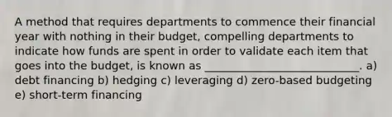 A method that requires departments to commence their financial year with nothing in their budget, compelling departments to indicate how funds are spent in order to validate each item that goes into the budget, is known as ____________________________. a) debt financing b) hedging c) leveraging d) zero-based budgeting e) short-term financing