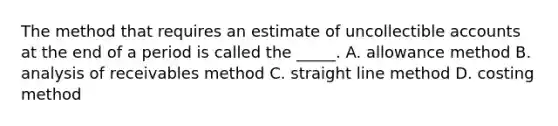 The method that requires an estimate of uncollectible accounts at the end of a period is called the _____. A. allowance method B. analysis of receivables method C. straight line method D. costing method