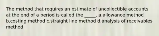 The method that requires an estimate of uncollectible accounts at the end of a period is called the _____. a.allowance method b.costing method c.straight line method d.analysis of receivables method