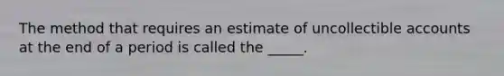 The method that requires an estimate of uncollectible accounts at the end of a period is called the _____.