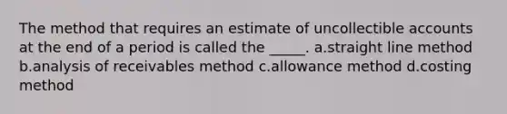 The method that requires an estimate of uncollectible accounts at the end of a period is called the _____. a.straight line method b.analysis of receivables method c.allowance method d.costing method