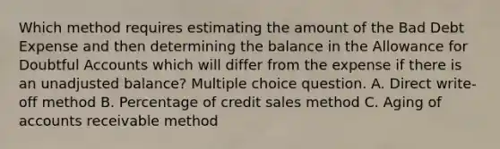 Which method requires estimating the amount of the Bad Debt Expense and then determining the balance in the Allowance for Doubtful Accounts which will differ from the expense if there is an unadjusted balance? Multiple choice question. A. Direct write-off method B. Percentage of credit sales method C. Aging of accounts receivable method