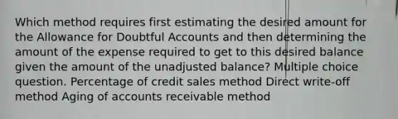 Which method requires first estimating the desired amount for the Allowance for Doubtful Accounts and then determining the amount of the expense required to get to this desired balance given the amount of the unadjusted balance? Multiple choice question. Percentage of credit sales method Direct write-off method Aging of accounts receivable method