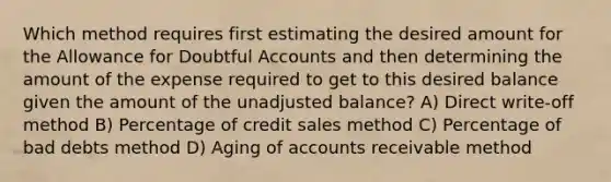 Which method requires first estimating the desired amount for the Allowance for Doubtful Accounts and then determining the amount of the expense required to get to this desired balance given the amount of the unadjusted balance? A) Direct write-off method B) Percentage of credit sales method C) Percentage of bad debts method D) Aging of accounts receivable method